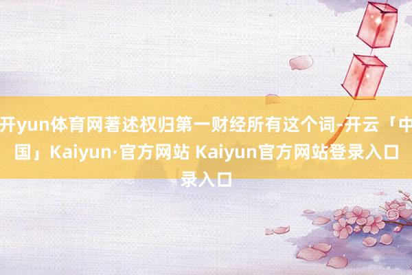 开yun体育网著述权归第一财经所有这个词-开云「中国」Kaiyun·官方网站 Kaiyun官方网站登录入口