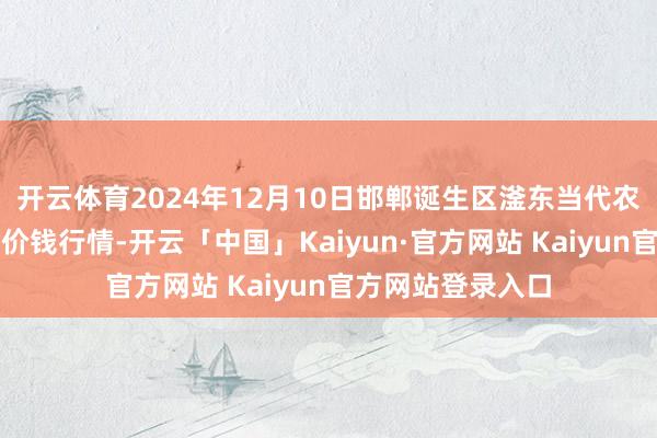 开云体育2024年12月10日邯郸诞生区滏东当代农业责罚有限公司价钱行情-开云「中国」Kaiyun·官方网站 Kaiyun官方网站登录入口