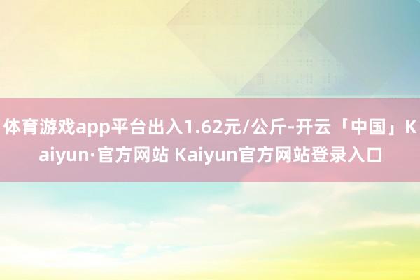 体育游戏app平台出入1.62元/公斤-开云「中国」Kaiyun·官方网站 Kaiyun官方网站登录入口