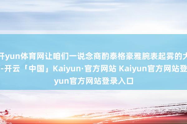 开yun体育网让咱们一说念商酌泰格豪雅腕表起雾的大意政策-开云「中国」Kaiyun·官方网站 Kaiyun官方网站登录入口