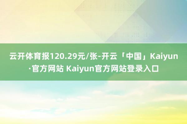 云开体育报120.29元/张-开云「中国」Kaiyun·官方网站 Kaiyun官方网站登录入口