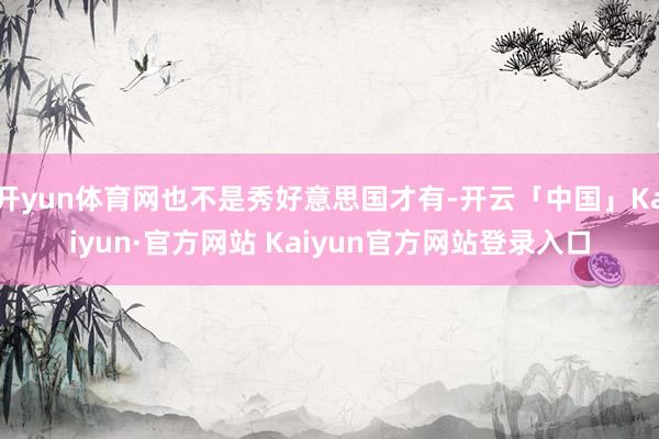 开yun体育网也不是秀好意思国才有-开云「中国」Kaiyun·官方网站 Kaiyun官方网站登录入口