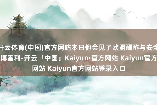 开云体育(中国)官方网站本日他会见了欧盟酬酢与安全战略高等代表博雷利-开云「中国」Kaiyun·官方网站 Kaiyun官方网站登录入口