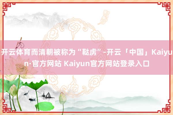 开云体育而清朝被称为“鞑虏”-开云「中国」Kaiyun·官方网站 Kaiyun官方网站登录入口