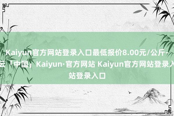Kaiyun官方网站登录入口最低报价8.00元/公斤-开云「中国」Kaiyun·官方网站 Kaiyun官方网站登录入口