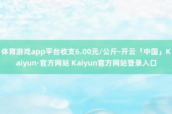 体育游戏app平台收支6.00元/公斤-开云「中国」Kaiyun·官方网站 Kaiyun官方网站登录入口