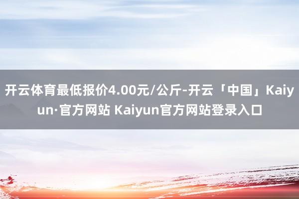 开云体育最低报价4.00元/公斤-开云「中国」Kaiyun·官方网站 Kaiyun官方网站登录入口