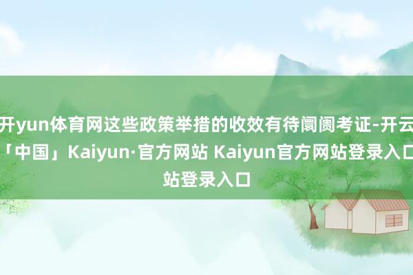 开yun体育网这些政策举措的收效有待阛阓考证-开云「中国」Kaiyun·官方网站 Kaiyun官方网站登录入口