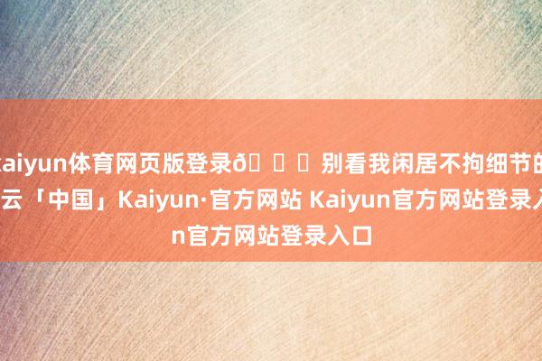 kaiyun体育网页版登录💉别看我闲居不拘细节的-开云「中国」Kaiyun·官方网站 Kaiyun官方网站登录入口