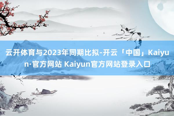 云开体育与2023年同期比拟-开云「中国」Kaiyun·官方网站 Kaiyun官方网站登录入口