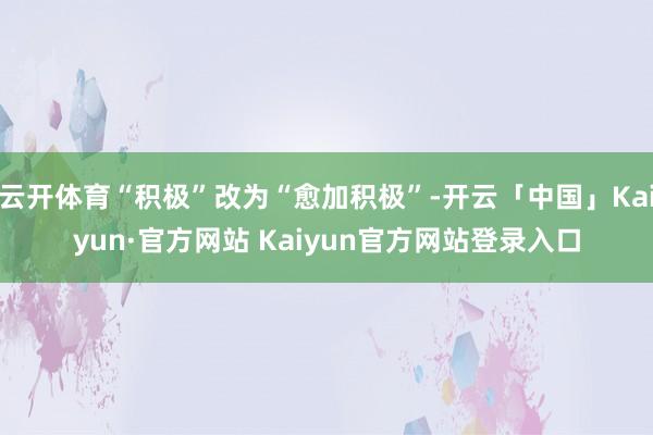 云开体育“积极”改为“愈加积极”-开云「中国」Kaiyun·官方网站 Kaiyun官方网站登录入口