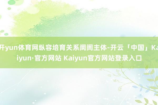 开yun体育网纵容培育关系阛阓主体-开云「中国」Kaiyun·官方网站 Kaiyun官方网站登录入口