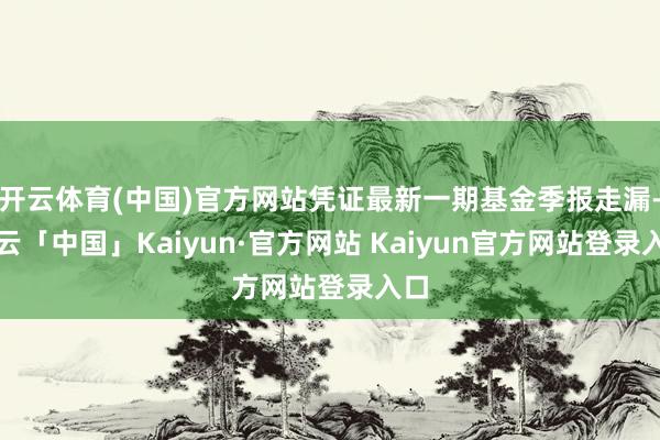 开云体育(中国)官方网站凭证最新一期基金季报走漏-开云「中国」Kaiyun·官方网站 Kaiyun官方网站登录入口