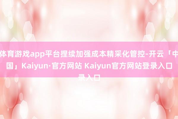 体育游戏app平台捏续加强成本精采化管控-开云「中国」Kaiyun·官方网站 Kaiyun官方网站登录入口