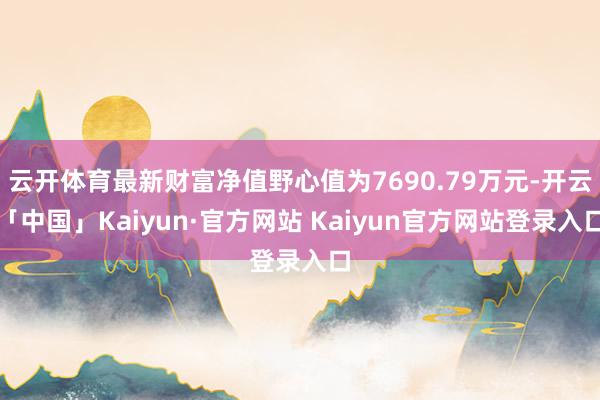 云开体育最新财富净值野心值为7690.79万元-开云「中国」Kaiyun·官方网站 Kaiyun官方网站登录入口