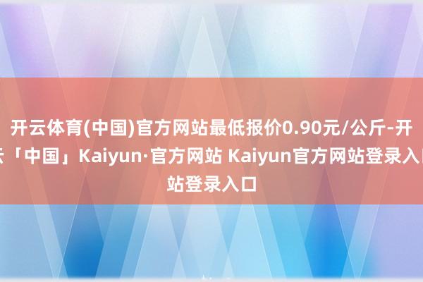 开云体育(中国)官方网站最低报价0.90元/公斤-开云「中国」Kaiyun·官方网站 Kaiyun官方网站登录入口